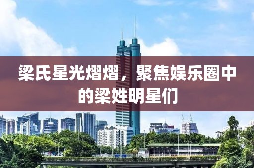 梁氏星光熠熠，聚焦娱乐圈中的梁姓明星们