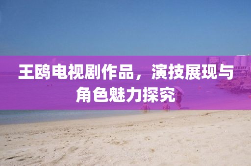 王鸥电视剧作品，演技展现与角色魅力探究