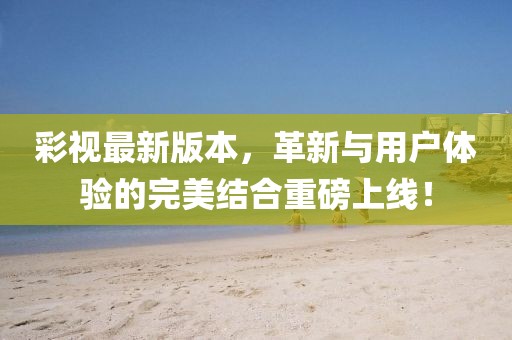 彩视最新版本，革新与用户体验的完美结合重磅上线！
