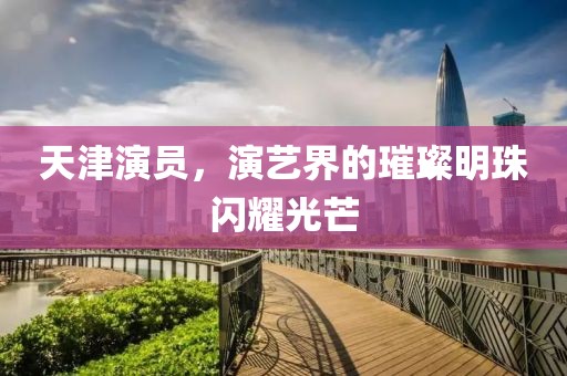 天津演员，演艺界的璀璨明珠闪耀光芒
