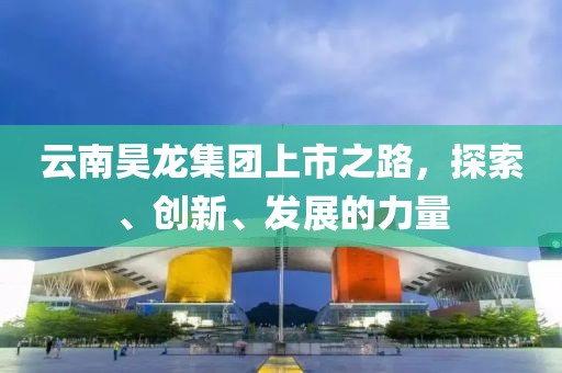 云南昊龙集团上市之路，探索、创新、发展的力量