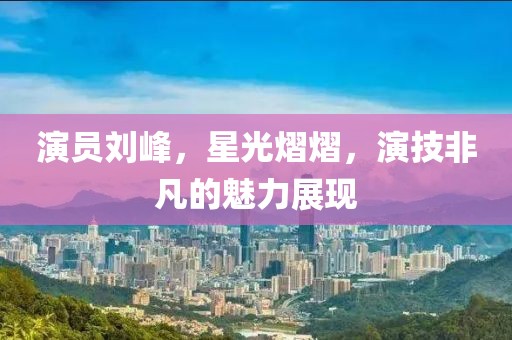 演员刘峰，星光熠熠，演技非凡的魅力展现