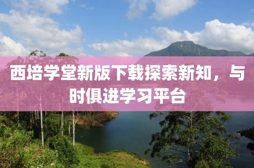 西培学堂新版下载探索新知，与时俱进学习平台