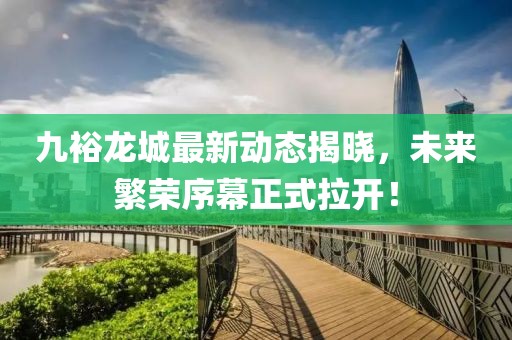 九裕龙城最新动态揭晓，未来繁荣序幕正式拉开！