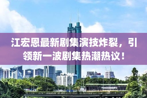 江宏恩最新剧集演技炸裂，引领新一波剧集热潮热议！