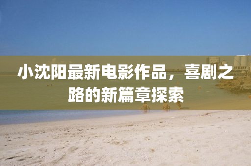 小沈阳最新电影作品，喜剧之路的新篇章探索