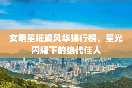 女明星璀璨风华排行榜，星光闪耀下的绝代佳人