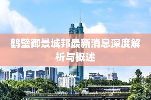 鹤壁御景城邦最新消息深度解析与概述