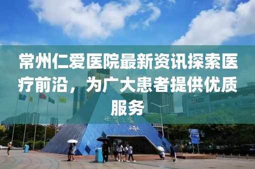 常州仁爱医院最新资讯探索医疗前沿，为广大患者提供优质服务