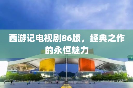 西游记电视剧86版，经典之作的永恒魅力