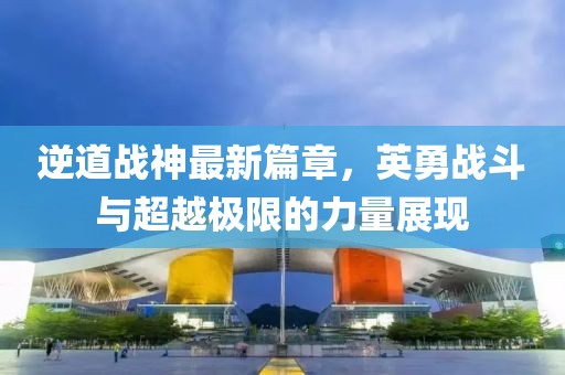 逆道战神最新篇章，英勇战斗与超越极限的力量展现