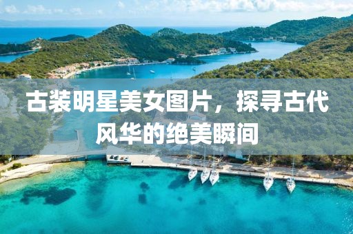 古装明星美女图片，探寻古代风华的绝美瞬间