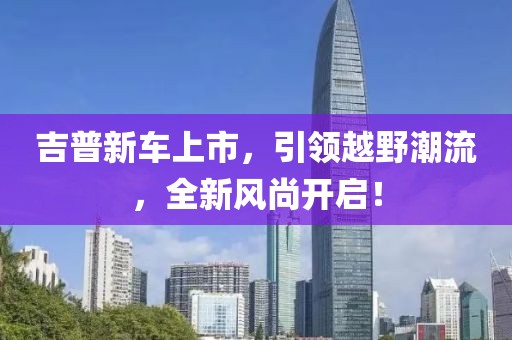 吉普新车上市，引领越野潮流，全新风尚开启！