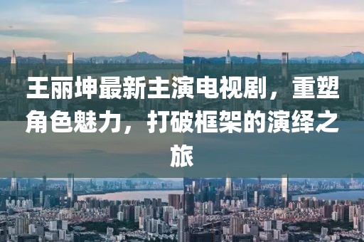 王丽坤最新主演电视剧，重塑角色魅力，打破框架的演绎之旅