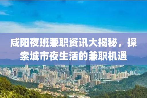 咸阳夜班兼职资讯大揭秘，探索城市夜生活的兼职机遇