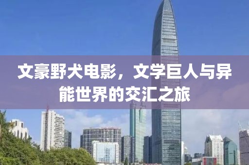 文豪野犬电影，文学巨人与异能世界的交汇之旅