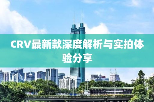 CRV最新款深度解析与实拍体验分享