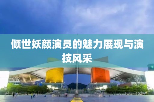 倾世妖颜演员的魅力展现与演技风采