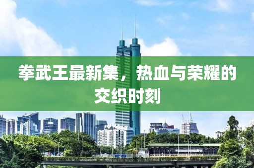 拳武王最新集，热血与荣耀的交织时刻