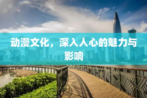 动漫文化，深入人心的魅力与影响