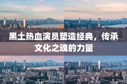 黑土热血演员塑造经典，传承文化之魂的力量