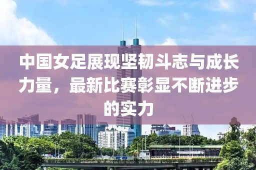 中国女足展现坚韧斗志与成长力量，最新比赛彰显不断进步的实力