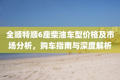 全顺特顺6座柴油车型价格及市场分析，购车指南与深度解析