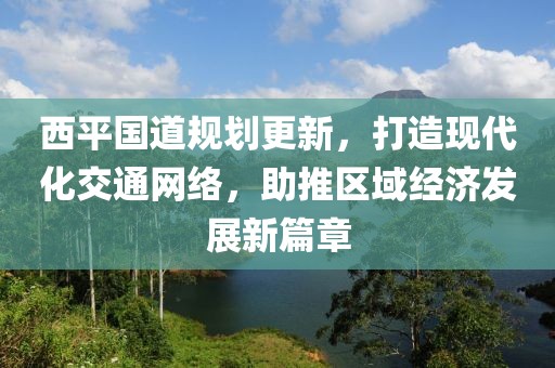 西平国道规划更新，打造现代化交通网络，助推区域经济发展新篇章