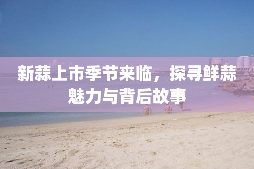 新蒜上市季节来临，探寻鲜蒜魅力与背后故事