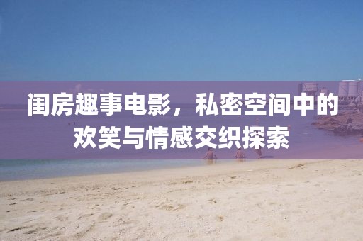 闺房趣事电影，私密空间中的欢笑与情感交织探索