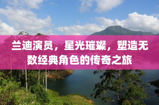 兰迪演员，星光璀璨，塑造无数经典角色的传奇之旅