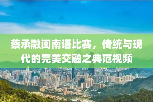 蔡承融闽南语比赛，传统与现代的完美交融之典范视频