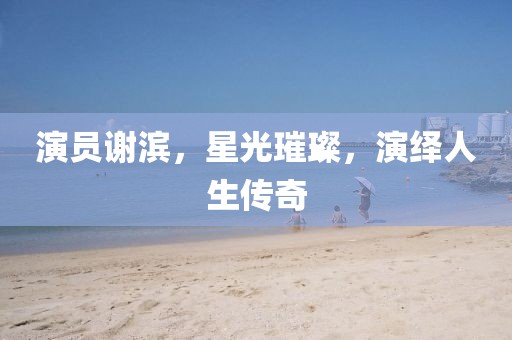 演员谢滨，星光璀璨，演绎人生传奇