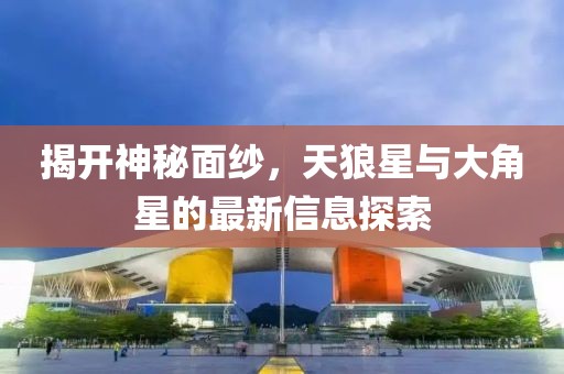 揭开神秘面纱，天狼星与大角星的最新信息探索