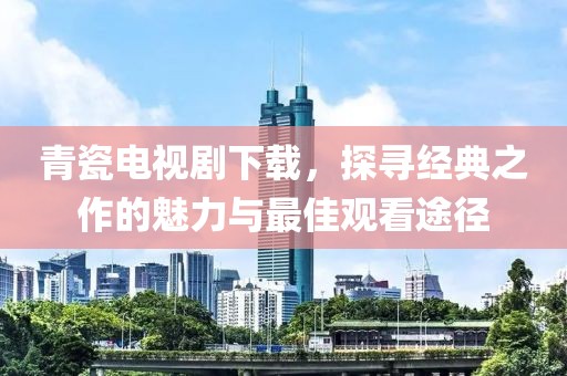 青瓷电视剧下载，探寻经典之作的魅力与最佳观看途径