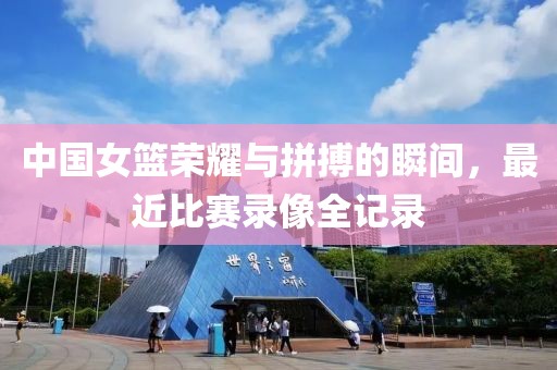 中国女篮荣耀与拼搏的瞬间，最近比赛录像全记录