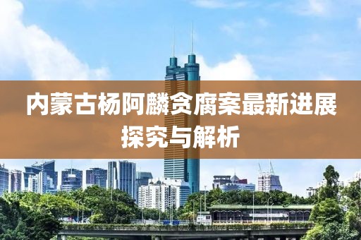 内蒙古杨阿麟贪腐案最新进展探究与解析