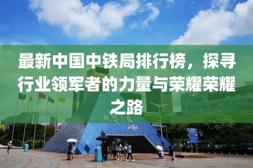 最新中国中铁局排行榜，探寻行业领军者的力量与荣耀荣耀之路
