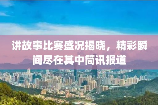 讲故事比赛盛况揭晓，精彩瞬间尽在其中简讯报道
