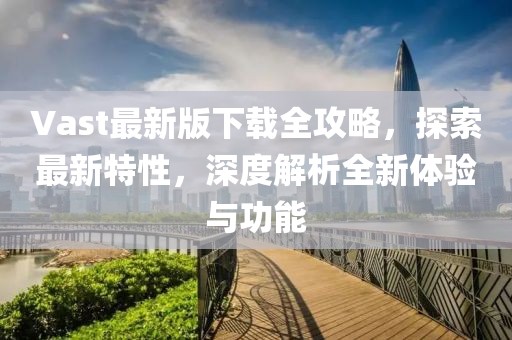 Vast最新版下载全攻略，探索最新特性，深度解析全新体验与功能