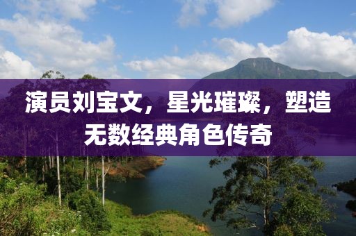 演员刘宝文，星光璀璨，塑造无数经典角色传奇