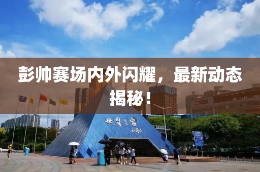 彭帅赛场内外闪耀，最新动态揭秘！