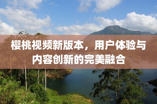 樱桃视频新版本，用户体验与内容创新的完美融合