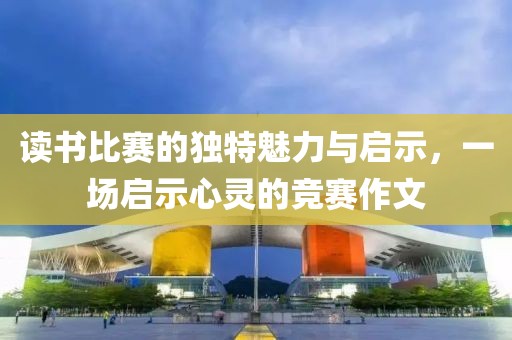 读书比赛的独特魅力与启示，一场启示心灵的竞赛作文