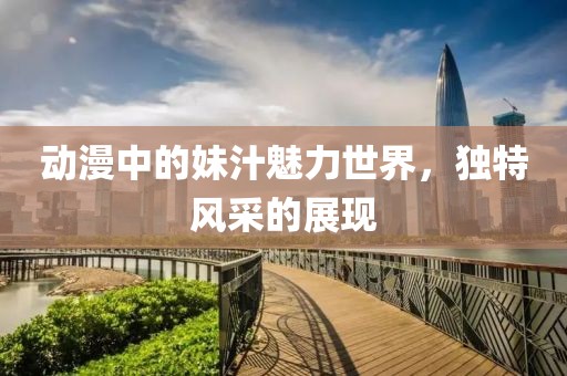 动漫中的妹汁魅力世界，独特风采的展现
