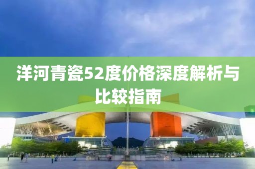 洋河青瓷52度价格深度解析与比较指南