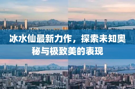 冰水仙最新力作，探索未知奥秘与极致美的表现