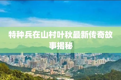 特种兵在山村叶秋最新传奇故事揭秘