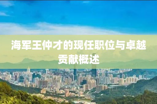 海军王仲才的现任职位与卓越贡献概述