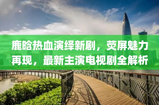 鹿晗热血演绎新剧，荧屏魅力再现，最新主演电视剧全解析